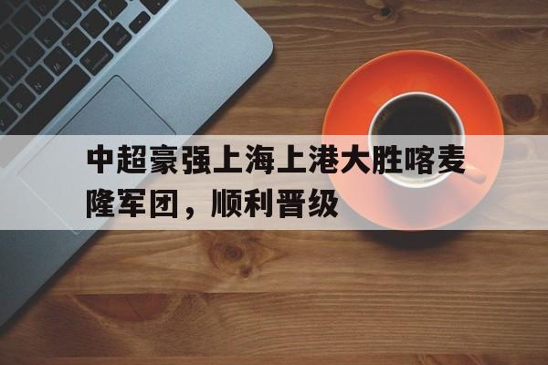 中超豪强上海上港大胜喀麦隆军团，顺利晋级