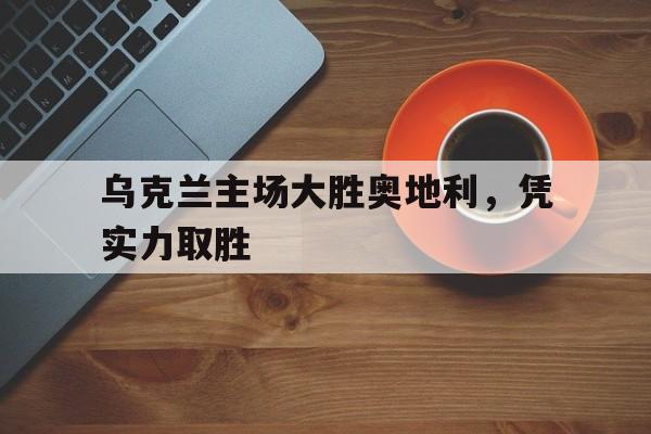 乌克兰主场大胜奥地利，凭实力取胜