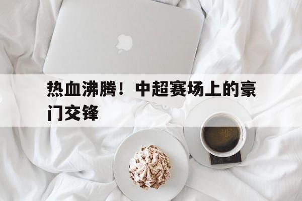 热血沸腾！中超赛场上的豪门交锋