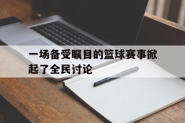 一场备受瞩目的篮球赛事掀起了全民讨论